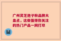 广州灵芝孢子粉品牌大盘点，这些值得你关注的热门产品一网打尽
