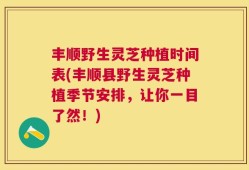 丰顺野生灵芝种植时间表(丰顺县野生灵芝种植季节安排，让你一目了然！)