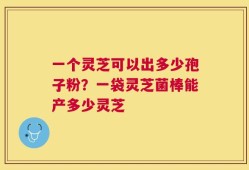 一个灵芝可以出多少孢子粉？一袋灵芝菌棒能产多少灵芝