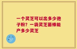 一个灵芝可以出多少孢子粉？一袋灵芝菌棒能产多少灵芝