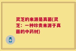 灵芝的来源是真菌(灵芝：一种珍贵来源于真菌的中药材)