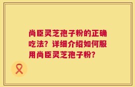 尚臣灵芝孢子粉的正确吃法？详细介绍如何服用尚臣灵芝孢子粉？
