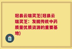 冠县云瑞灵芝(冠县云瑞灵芝：发掘传统中药质量优质资源的重要基地)