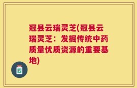 冠县云瑞灵芝(冠县云瑞灵芝：发掘传统中药质量优质资源的重要基地)