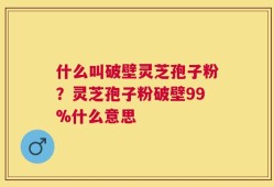 什么叫破壁灵芝孢子粉？灵芝孢子粉破壁99%什么意思