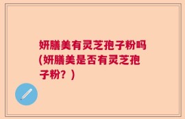 妍膳美有灵芝孢子粉吗(妍膳美是否有灵芝孢子粉？)
