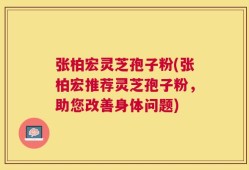 张柏宏灵芝孢子粉(张柏宏推荐灵芝孢子粉，助您改善身体问题)