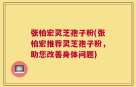 张柏宏灵芝孢子粉(张柏宏推荐灵芝孢子粉，助您改善身体问题)