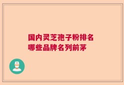 国内灵芝孢子粉排名 哪些品牌名列前茅