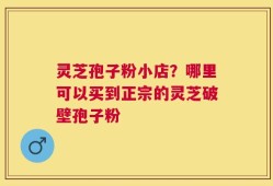 灵芝孢子粉小店？哪里可以买到正宗的灵芝破壁孢子粉