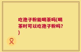 吃孢子粉能喝茶吗(喝茶时可以吃孢子粉吗？)