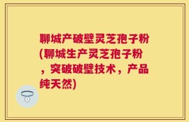 聊城产破壁灵芝孢子粉(聊城生产灵芝孢子粉，突破破壁技术，产品纯天然)