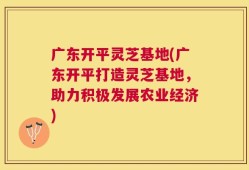 广东开平灵芝基地(广东开平打造灵芝基地，助力积极发展农业经济)