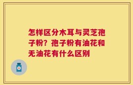 怎样区分木耳与灵芝孢子粉？孢子粉有油花和无油花有什么区别