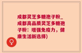 成都灵芝多糖孢子粉_成都高品质灵芝多糖孢子粉：增强免疫力，健康生活新选择)