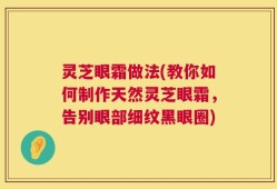 灵芝眼霜做法(教你如何制作天然灵芝眼霜，告别眼部细纹黑眼圈)