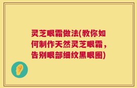 灵芝眼霜做法(教你如何制作天然灵芝眼霜，告别眼部细纹黑眼圈)