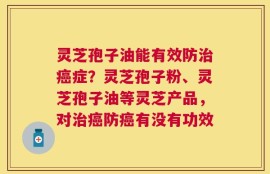 灵芝孢子油能有效防治癌症？灵芝孢子粉、灵芝孢子油等灵芝产品，对治癌防癌有没有功效