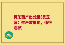 灵芝菌产出效果(灵芝菌：生产效果优，值得选择)