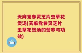 天麻党参灵芝片虫草花煲汤(天麻党参灵芝片虫草花煲汤的营养与功效)