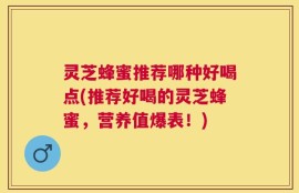 灵芝蜂蜜推荐哪种好喝点(推荐好喝的灵芝蜂蜜，营养值爆表！)