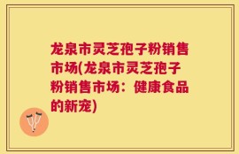 龙泉市灵芝孢子粉销售市场(龙泉市灵芝孢子粉销售市场：健康食品的新宠)