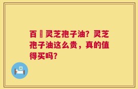 百渼灵芝孢子油？灵芝孢子油这么贵，真的值得买吗？