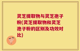 灵芝提取物与灵芝孢子粉(灵芝提取物和灵芝孢子粉的区别及功效对比)