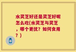 水灵芝好还是灵芝好呢怎么吃(水灵芝与灵芝，哪个更优？如何食用？)