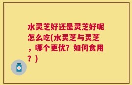 水灵芝好还是灵芝好呢怎么吃(水灵芝与灵芝，哪个更优？如何食用？)