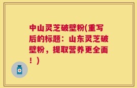 中山灵芝破壁粉(重写后的标题：山东灵芝破壁粉，提取营养更全面！)