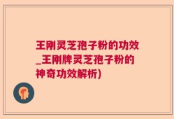 王刚灵芝孢子粉的功效_王刚牌灵芝孢子粉的神奇功效解析)