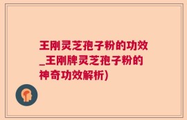 王刚灵芝孢子粉的功效_王刚牌灵芝孢子粉的神奇功效解析)
