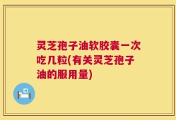 灵芝孢子油软胶囊一次吃几粒(有关灵芝孢子油的服用量)