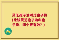 灵芝孢子油对比孢子粉(比较灵芝孢子油和孢子粉：哪个更有效？)