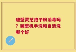 破壁灵芝孢子粉消毒吗？破壁机手洗和自清洗哪个好