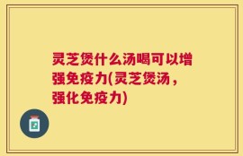 灵芝煲什么汤喝可以增强免疫力(灵芝煲汤，强化免疫力)