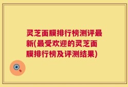 灵芝面膜排行榜测评最新(最受欢迎的灵芝面膜排行榜及评测结果)