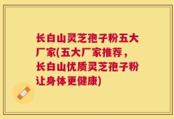 长白山灵芝孢子粉五大厂家(五大厂家推荐，长白山优质灵芝孢子粉让身体更健康)
