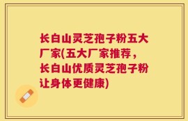 长白山灵芝孢子粉五大厂家(五大厂家推荐，长白山优质灵芝孢子粉让身体更健康)