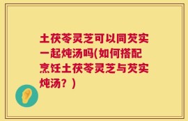 土茯苓灵芝可以同芡实一起炖汤吗(如何搭配烹饪土茯苓灵芝与芡实炖汤？)