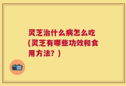 灵芝治什么病怎么吃 (灵芝有哪些功效和食用方法？)