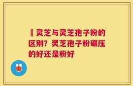 艼灵芝与灵芝孢子粉的区别？灵芝孢子粉碾压的好还是粉好
