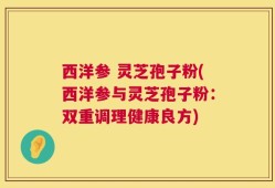 西洋参 灵芝孢子粉(西洋参与灵芝孢子粉：双重调理健康良方)