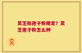 灵芝和孢子粉规定？灵芝孢子粉怎么种