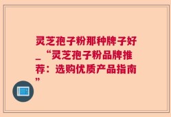 灵芝孢子粉那种牌子好_“灵芝孢子粉品牌推荐：选购优质产品指南”