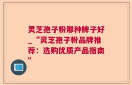 灵芝孢子粉那种牌子好_“灵芝孢子粉品牌推荐：选购优质产品指南”