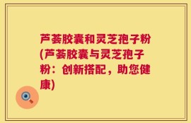 芦荟胶囊和灵芝孢子粉(芦荟胶囊与灵芝孢子粉：创新搭配，助您健康)