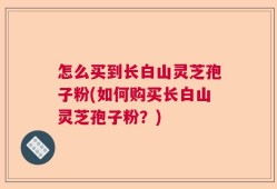 怎么买到长白山灵芝孢子粉(如何购买长白山灵芝孢子粉？)