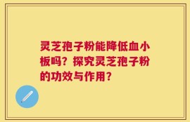 灵芝孢子粉能降低血小板吗？探究灵芝孢子粉的功效与作用？